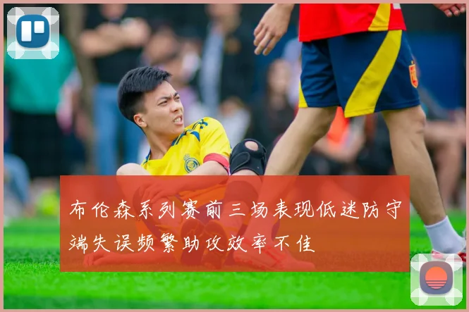 布伦森系列赛前三场表现低迷防守端失误频繁助攻效率不佳