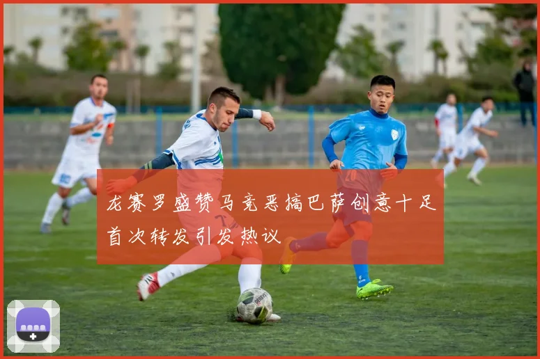 龙赛罗盛赞马竞恶搞巴萨创意十足首次转发引发热议
