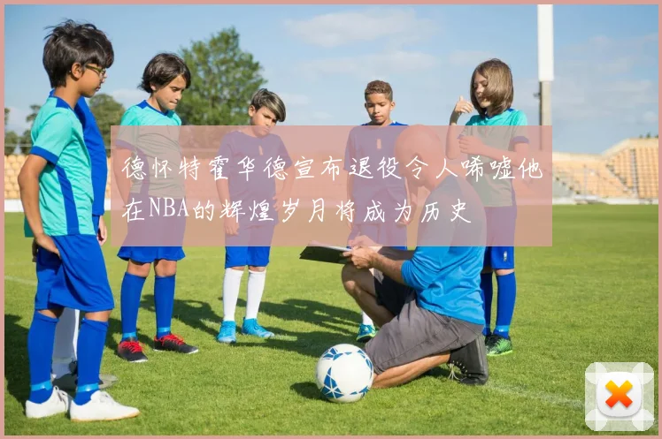 德怀特霍华德宣布退役令人唏嘘他在NBA的辉煌岁月将成为历史