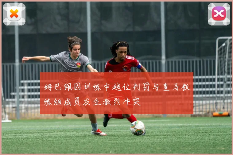 姆巴佩因训练中越位判罚与皇马教练组成员发生激烈冲突
