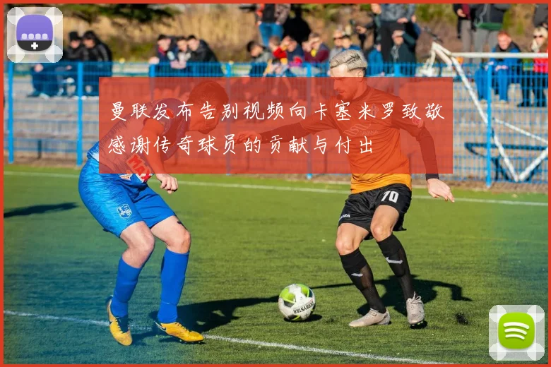 曼联发布告别视频向卡塞米罗致敬感谢传奇球员的贡献与付出