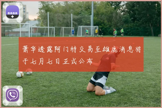 萧华透露阿门特交易至雄鹿消息将于七月七日正式公布