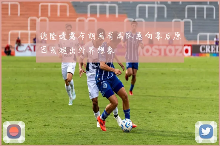德隆透露布朗或有离队意向幕后原因或超出外界想象