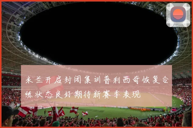 米兰开启封闭集训普利西奇恢复合练状态良好期待新赛季表现