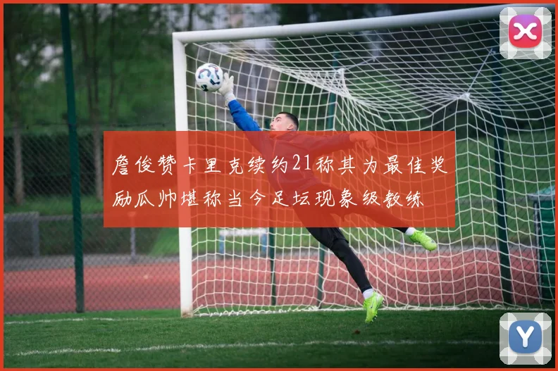 詹俊赞卡里克续约21称其为最佳奖励瓜帅堪称当今足坛现象级教练
