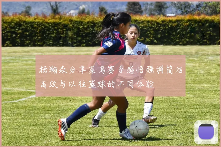 杨瀚森分享菜鸟赛季感悟强调简洁高效与以往篮球的不同体验