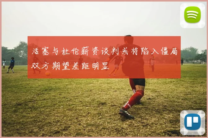 活塞与杜伦薪资谈判或将陷入僵局双方期望差距明显