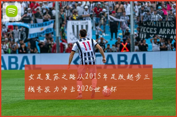 女足复苏之路从2015年足改起步三线齐发力冲击2026世界杯