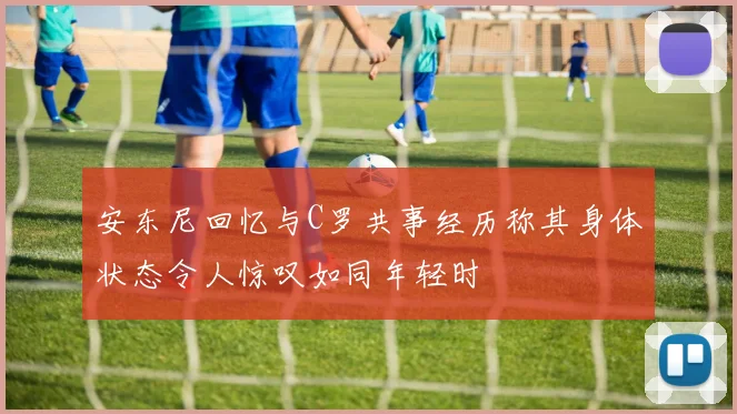 安东尼回忆与C罗共事经历称其身体状态令人惊叹如同年轻时