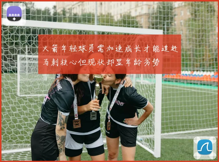 火箭年轻球员需加速成长才能追赶马刺核心但现状却显年龄劣势