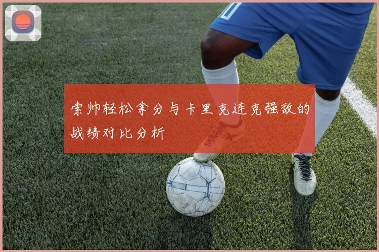索帅轻松拿分与卡里克连克强敌的战绩对比分析