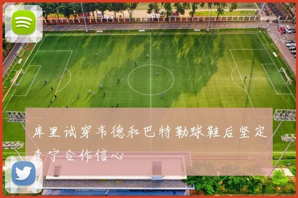 库里试穿韦德和巴特勒球鞋后坚定李宁合作信心