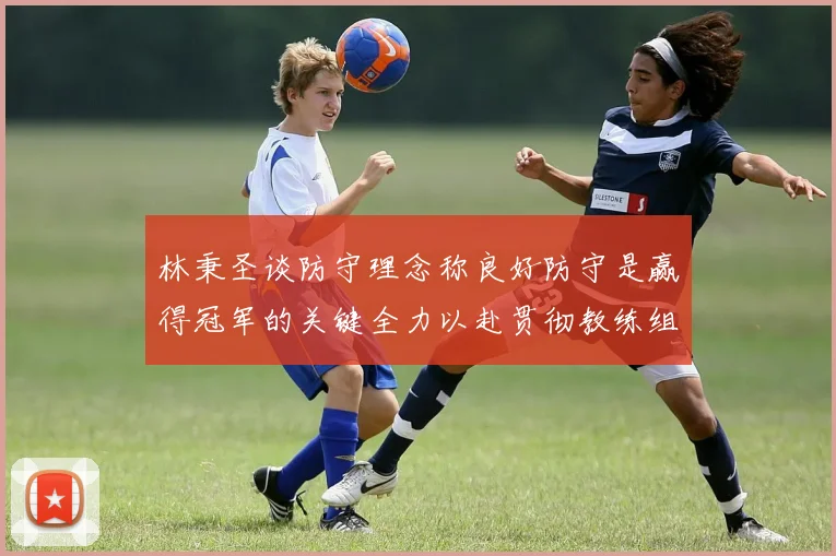 林秉圣谈防守理念称良好防守是赢得冠军的关键全力以赴贯彻教练组战术