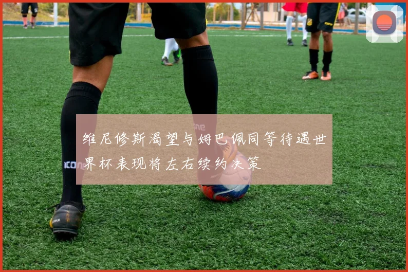 维尼修斯渴望与姆巴佩同等待遇世界杯表现将左右续约决策