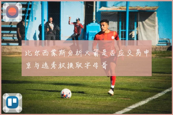 比尔西蒙斯分析火箭是否应交易申京与选秀权换取字母哥