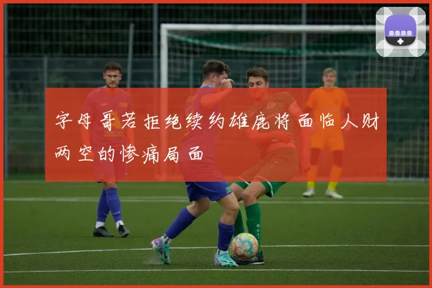 字母哥若拒绝续约雄鹿将面临人财两空的惨痛局面