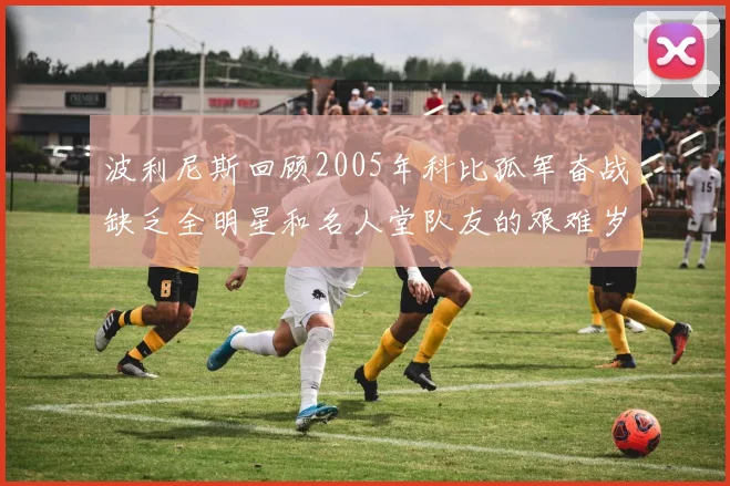 波利尼斯回顾2005年科比孤军奋战缺乏全明星和名人堂队友的艰难岁月